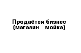 Продаётся бизнес (магазин   мойка)